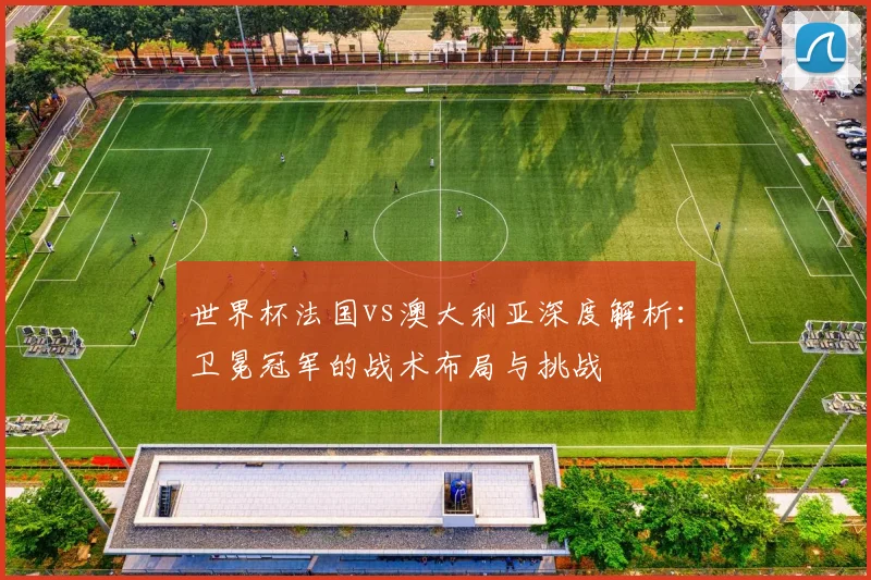 世界杯法国vs澳大利亚深度解析:卫冕冠军的战术布局与挑战