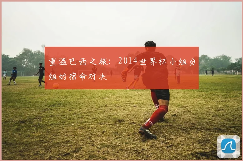 重温巴西之旅：2014世界杯小组分组的宿命对决
