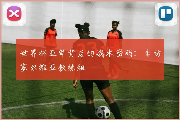 世界杯亚军背后的战术密码:专访塞尔维亚教练组