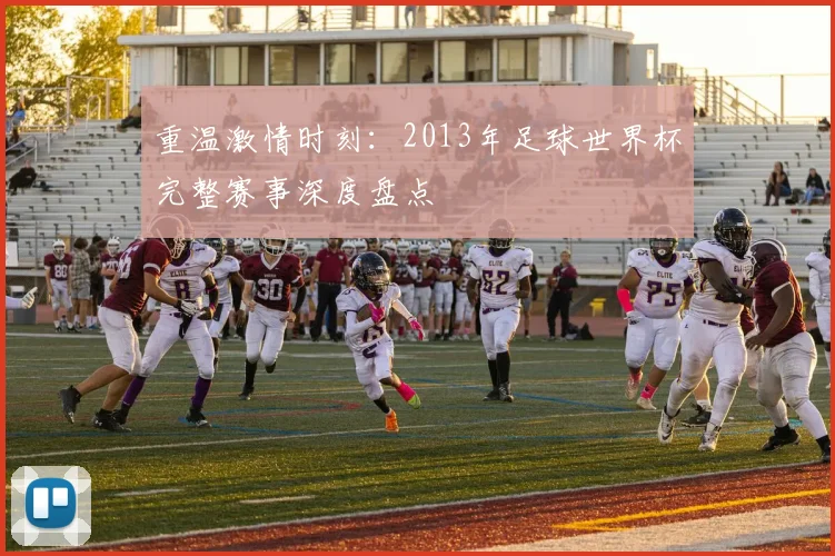 重温激情时刻：2013年足球世界杯完整赛事深度盘点