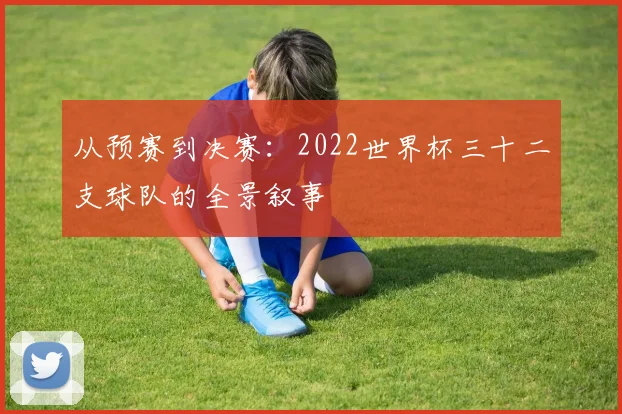 从预赛到决赛:2022世界杯三十二支球队的全景叙事