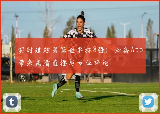 实时追踪男篮世界杯8强：必备App带来高清直播与专业评论