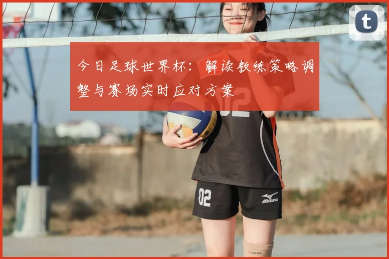 今日足球世界杯：解读教练策略调整与赛场实时应对方案
