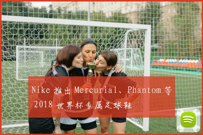 Nike 推出 Mercurial、Phantom 等 2018 世界杯专属足球鞋