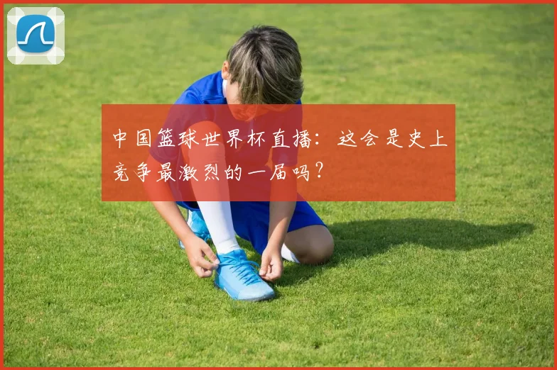 中国篮球世界杯直播：这会是史上竞争最激烈的一届吗？