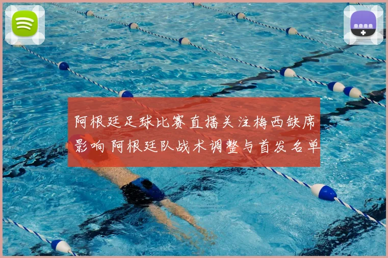阿根廷足球比赛直播关注梅西缺席影响 阿根廷队战术调整与首发名单看点