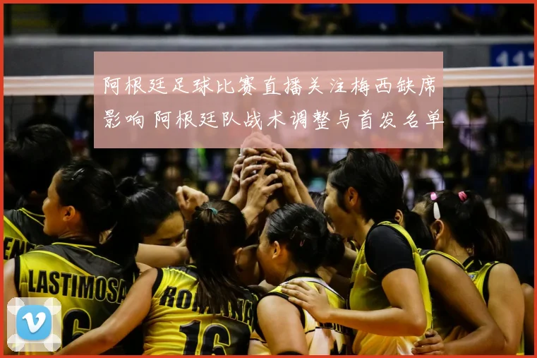 阿根廷足球比赛直播关注梅西缺席影响 阿根廷队战术调整与首发名单看点