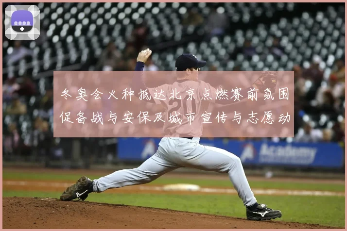 冬奥会火种抵达北京点燃赛前氛围促备战与安保及城市宣传与志愿动员