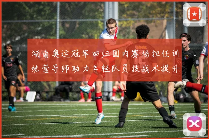 湖南奥运冠军回归国内赛场担任训练营导师助力年轻队员技战术提升