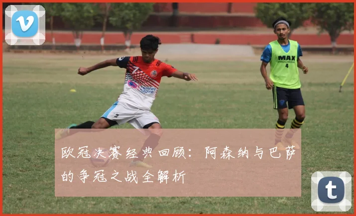 欧冠决赛经典回顾：阿森纳与巴萨的争冠之战全解析