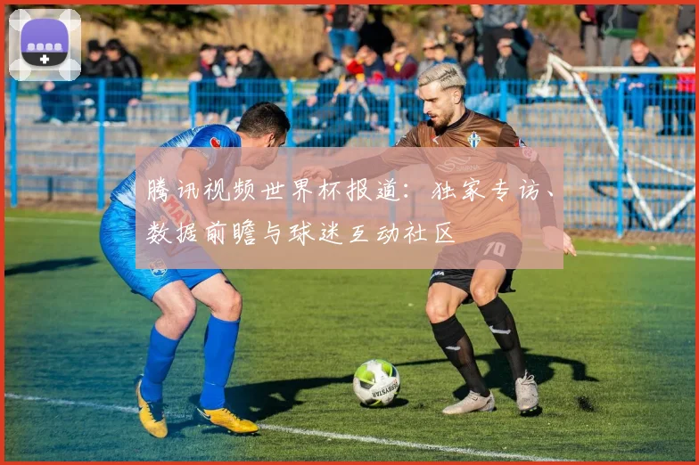 腾讯视频世界杯报道：独家专访、数据前瞻与球迷互动社区