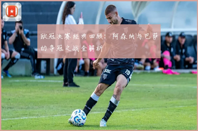 欧冠决赛经典回顾：阿森纳与巴萨的争冠之战全解析