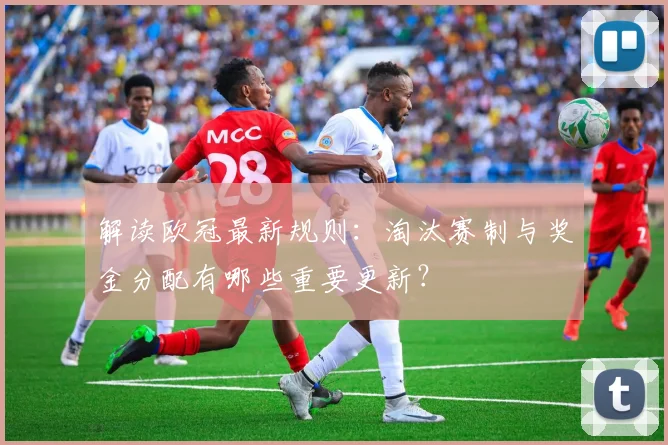 解读欧冠最新规则：淘汰赛制与奖金分配有哪些重要更新？
