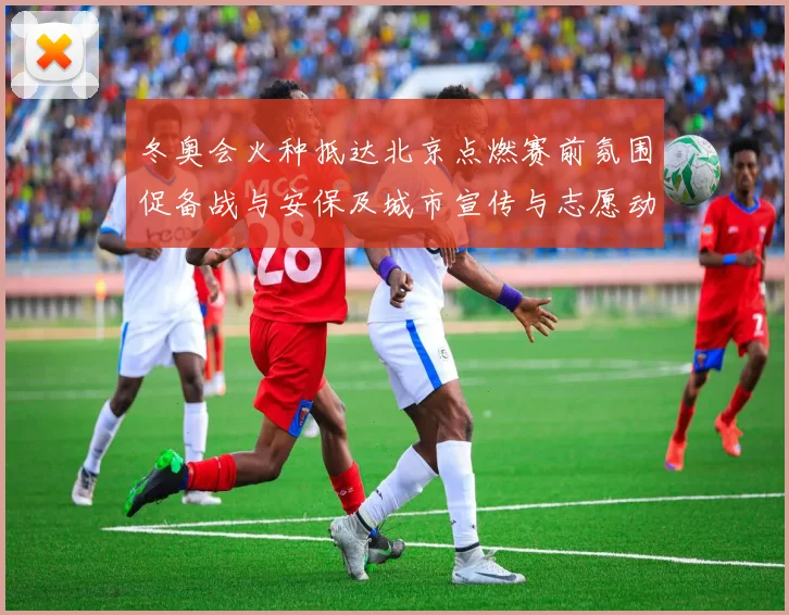 冬奥会火种抵达北京点燃赛前氛围促备战与安保及城市宣传与志愿动员